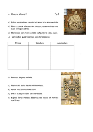 4- Observa a figura 2.                                   Fig.2



a) Indica as principais características da arte renascentista.

b) Diz o nome de três grandes pintores renascentistas e as
   suas principais obras.

c) Identifica a obra representada na figura 2 e o seu autor.

d)   Completa o quadro com as características da:


         Pintura                  Escultura                 Arquitectura




                                                                           .




5- Observa a figura ao lado.



a) Identifica o estilo de arte representado.

b) Quem impulsionou esta arte?

c) Diz as suas principais características.

d) Explica porque razão a decoração se baseia em motivos
   marítimos.
 