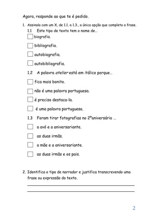 2
Agora, responde ao que te é pedido.
1. Assinala com um X, de 1.1. a 1.3., a única opção que completa a frase.
1.1 Este tipo de texto tem o nome de…
biografia.
bibliografia.
autobiografia.
autobibliografia.
1.2 A palavra atelier está em itálico porque…
fica mais bonito.
não é uma palavra portuguesa.
é preciso destaca-la.
é uma palavra portuguesa.
1.3 Foram tirar fotografias no 2ºaniversário …
a avó e a aniversariante.
as duas irmãs.
a mãe e a aniversariante.
as duas irmãs e os pais.
2. Identifica o tipo de narrador e justifica transcrevendo uma
frase ou expressão do texto.
______________________________________________
______________________________________________
 