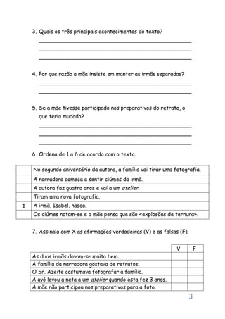 3
3. Quais os três principais acontecimentos do texto?
______________________________________________
______________________________________________
______________________________________________
4. Por que razão a mãe insiste em manter as irmãs separadas?
______________________________________________
______________________________________________
5. Se a mãe tivesse participado nos preparativos do retrato, o
que teria mudado?
______________________________________________
______________________________________________
______________________________________________
6. Ordena de 1 a 6 de acordo com o texto.
7. Assinala com X as afirmações verdadeiras (V) e as falsas (F).
V F
As duas irmãs davam-se muito bem.
A família da narradora gostava de retratos.
O Sr. Azeite costumava fotografar a família.
A avó levou a neta a um atelier quando esta fez 3 anos.
A mãe não participou nos preparativos para a foto.
No segundo aniversário da autora, a família vai tirar uma fotografia.
A narradora começa a sentir ciúmes da irmã.
A autora faz quatro anos e vai a um atelier.
Tiram uma nova fotografia.
1 A irmã, Isabel, nasce.
Os ciúmes notam-se e a mãe pensa que são «explosões de ternura».
 