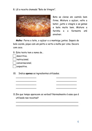 4
8. Lê a receita chamada “Bolo de Vinagre”.
Molho: Ferva o leite, o açúcar e a manteiga juntos. Depois do
bolo cozido, pique com um palito e verta o molho por cima. Decore
com coco.
9. Este texto tem o nome de…
descritivo.
instrucional.
conversacional.
expositivo.
10. Indica apenas os ingredientes utilizados.
_______________ _______________
_______________ _______________
_______________ _______________
_______________ _______________
11.Em que tempo aparecem os verbos? Normalmente é esse que é
utilizado nas receitas?
______________________________________________
______________________________________________
Bata as claras em castelo bem
firme. Misture o açúcar, volte a
bater, junte o vinagre e as gemas
e bate muito bem. Misture a
farinha e o fermento até
envolver.
 