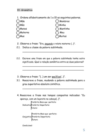 5
II- Gramática
1. Ordena alfabeticamente de 1 a 10 as seguintes palavras.
Mãe Membros
Mês Minha
Menos Mantinha
Materno Meu
Mas Muitas
2. Observa a frase: “Era, segundo o relato materno (…)”.
2.1. Indica a classe da palavra sublinhada.
__________________________________________
2.2. Escreve uma frase em que a palavra sublinhada tenha outro
significado. Qual a relação semântica entre as duas palavras?
__________________________________________
__________________________________________
3. Observa a frase: “(…) um ser pacífico(…)”.
3.1. Reescreve a frase, mudando a palavra sublinhada para o
grau superlativo absoluto sintético.
__________________________________________
4. Reescreve a frase nos tempos compostos indicados: “Eu
apareço, com um laçarote na cabeça(…)”.
Pretérito Mais-que –perfeito:
IndicativoPretérito Imperfeito:
Futuro:
Pretérito Mais-que –perfeito:
Conjuntivo Pretérito Imperfeito:
Futuro:
Condicional:
 