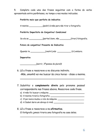 6
5. Completa cada uma das frases seguintes com a forma do verbo
apresentado entre parênteses, no tempo e nos modos indicados.
Pretérito mais-que-perfeito do indicativo
A menina ___________(pedir) à mãe para não tirar a fotografia.
Pretérito Imperfeito do Conjuntivo/ Condicional
Se ela se ___________(portar) bem, não _________(tirar) fotografia.
Futuro do conjuntivo/ Presente do Indicativo
Quando te ____________(vestir),nós ___________ (ir) embora.
Imperativo
_____________(sorrir, 3ªpessoa do plural)!
6. Lê a frase e reescreve-a no discurso indireto.
-Mãe, amanhã vai-me buscar às cinco horas – disse a menina.
____________________________________________
7. Substitui o complemento direto pelo pronome pessoal
correspondente nas frases abaixo. Reescreve cada frase.
a) A mãe foi buscar a máquina. ____________________________
b) A menina tirará a fotografia. ___________________________
c) O pai nunca mudou o rolo da máquina. _____________________
d) A Isabel daria um abraço à irmã. ________________________
8. Lê a frase e reescreve-a na afirmativa.
O fotógrafo jamais tiraria uma fotografia na casa deles.
_______________________________________________
 