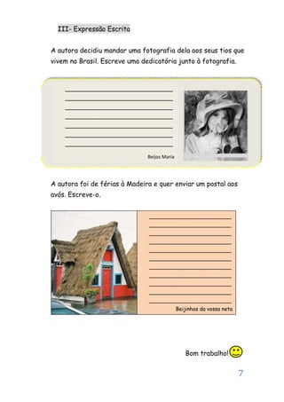 7
III- Expressão Escrita
A autora decidiu mandar uma fotografia dela aos seus tios que
vivem no Brasil. Escreve uma dedicatória junto à fotografia.
A autora foi de férias à Madeira e quer enviar um postal aos
avós. Escreve-o.
Bom trabalho!
______________________________
______________________________
______________________________
______________________________
______________________________
______________________________
______________________________
Beijos Maria
_________________________
_________________________
_________________________
_________________________
_________________________
_________________________
_________________________
_________________________
_________________________
_________________________
_________________________
Beijinhos da vossa neta
 