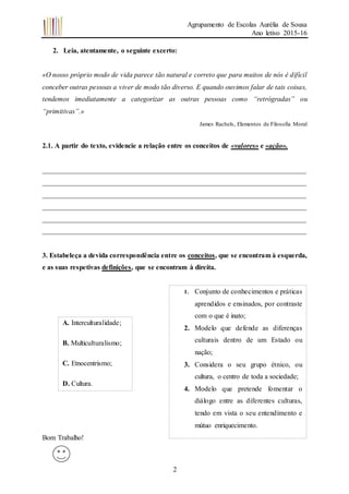 Agrupamento de Escolas Aurélia de Sousa
Ano letivo 2015-16
2
2. Leia, atentamente, o seguinte excerto:
«O nosso próprio modo de vida parece tão natural e correto que para muitos de nós é difícil
conceber outras pessoas a viver de modo tão diverso. E quando ouvimos falar de tais coisas,
tendemos imediatamente a categorizar as outras pessoas como “retrógradas” ou
“primitivas”.»
James Rachels, Elementos de Filosofia Moral
2.1. A partir do texto, evidencie a relação entre os conceitos de «valores» e «ação».
___________________________________________________________________________
___________________________________________________________________________
___________________________________________________________________________
___________________________________________________________________________
___________________________________________________________________________
___________________________________________________________________________
3. Estabeleça a devida correspondência entre os conceitos, que se encontram à esquerda,
e as suas respetivas definições, que se encontram à direita.
Bom Trabalho!
A. Interculturalidade;
B. Multiculturalismo;
C. Etnocentrismo;
D. Cultura.
1. Conjunto de conhecimentos e práticas
aprendidos e ensinados, por contraste
com o que é inato;
2. Modelo que defende as diferenças
culturais dentro de um Estado ou
nação;
3. Considera o seu grupo étnico, ou
cultura, o centro de toda a sociedade;
4. Modelo que pretende fomentar o
diálogo entre as diferentes culturas,
tendo em vista o seu entendimento e
mútuo enriquecimento.
 