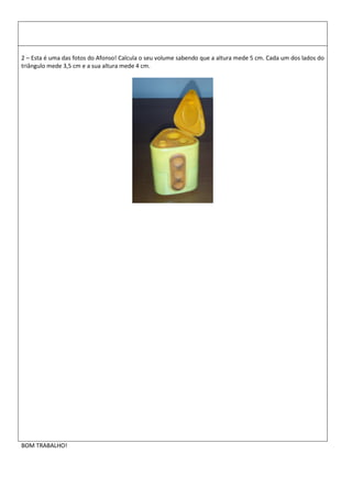 2 – Esta é uma das fotos do Afonso! Calcula o seu volume sabendo que a altura mede 5 cm. Cada um dos lados do
triângulo mede 3,5 cm e a sua altura mede 4 cm.
BOM TRABALHO!
 