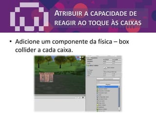 ATRIBUIR A CAPACIDADE DE
REAGIR AO TOQUE ÀS CAIXAS
• Adicione um componente da física – box
collider a cada caixa.
 