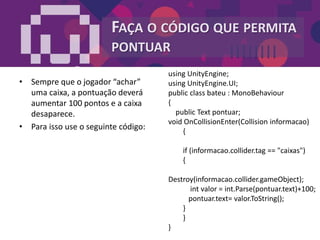FAÇA O CÓDIGO QUE PERMITA
PONTUAR
• Sempre que o jogador “achar”
uma caixa, a pontuação deverá
aumentar 100 pontos e a caixa
desaparece.
• Para isso use o seguinte código:
using UnityEngine;
using UnityEngine.UI;
public class bateu : MonoBehaviour
{
public Text pontuar;
void OnCollisionEnter(Collision informacao)
{
if (informacao.collider.tag == "caixas")
{
Destroy(informacao.collider.gameObject);
int valor = int.Parse(pontuar.text)+100;
pontuar.text= valor.ToString();
}
}
}
 