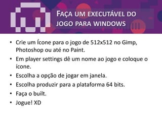 FAÇA UM EXECUTÁVEL DO
JOGO PARA WINDOWS
• Crie um Ícone para o jogo de 512x512 no Gimp,
Photoshop ou até no Paint.
• Em player settings dê um nome ao jogo e coloque o
ícone.
• Escolha a opção de jogar em janela.
• Escolha produzir para a plataforma 64 bits.
• Faça o built.
• Jogue! XD
 