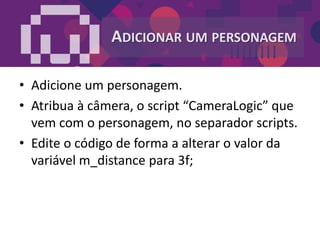 ADICIONAR UM PERSONAGEM
• Adicione um personagem.
• Atribua à câmera, o script “CameraLogic” que
vem com o personagem, no separador scripts.
• Edite o código de forma a alterar o valor da
variável m_distance para 3f;
 