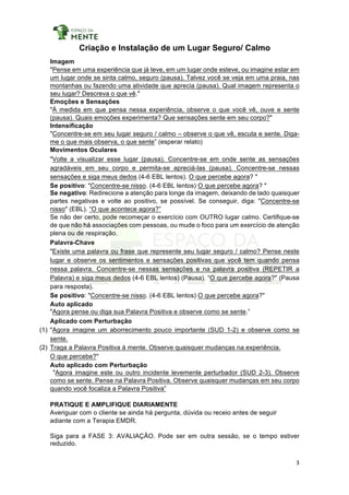 3	
	
Criação e Instalação de um Lugar Seguro/ Calmo
Imagem
"Pense em uma experiência que já teve, em um lugar onde esteve, ou imagine estar em
um lugar onde se sinta calmo, seguro (pausa). Talvez você se veja em uma praia, nas
montanhas ou fazendo uma atividade que aprecia (pausa). Qual imagem representa o
seu lugar? Descreva o que vê."
Emoções e Sensações
"À medida em que pensa nessa experiência, observe o que você vê, ouve e sente
(pausa). Quais emoções experimenta? Que sensações sente em seu corpo?"
Intensificação
"Concentre-se em seu lugar seguro / calmo – observe o que vê, escuta e sente. Diga-
me o que mais observa, o que sente” (esperar relato)
Movimentos Oculares
"Volte a visualizar esse lugar (pausa). Concentre-se em onde sente as sensações
agradáveis em seu corpo e permita-se apreciá-las (pausa). Concentre-se nessas
sensações e siga meus dedos (4-6 EBL lentos). O que percebe agora? "
Se positivo: "Concentre-se nisso. (4-6 EBL lentos) O que percebe agora? "
Se negativo: Redirecione a atenção para longe da imagem, deixando de lado quaisquer
partes negativas e volte ao positivo, se possível. Se conseguir, diga: "Concentre-se
nisso" (EBL). “O que acontece agora?”
Se não der certo, pode recomeçar o exercício com OUTRO lugar calmo. Certifique-se
de que não há associações com pessoas, ou mude o foco para um exercício de atenção
plena ou de respiração.
Palavra-Chave
"Existe uma palavra ou frase que represente seu lugar seguro / calmo? Pense neste
lugar e observe os sentimentos e sensações positivas que você tem quando pensa
nessa palavra. Concentre-se nessas sensações e na palavra positiva (REPETIR a
Palavra) e siga meus dedos (4-6 EBL lentos) (Pausa). “O que percebe agora?" (Pausa
para resposta).
Se positivo: "Concentre-se nisso. (4-6 EBL lentos) O que percebe agora?"
Auto aplicado
"Agora pense ou diga sua Palavra Positiva e observe como se sente.”
Aplicado com Perturbação
(1) "Agora imagine um aborrecimento pouco importante (SUD 1-2) e observe como se
sente.
(2) Traga a Palavra Positiva à mente. Observe quaisquer mudanças na experiência.
O que percebe?"
Auto aplicado com Perturbação
"Agora imagine este ou outro incidente levemente perturbador (SUD 2-3). Observe
como se sente. Pense na Palavra Positiva. Observe quaisquer mudanças em seu corpo
quando você focaliza a Palavra Positiva”
PRATIQUE E AMPLIFIQUE DIARIAMENTE
Averiguar com o cliente se ainda há pergunta, dúvida ou receio antes de seguir
adiante com a Terapia EMDR.
Siga para a FASE 3: AVALIAÇÃO. Pode ser em outra sessão, se o tempo estiver
reduzido.
 