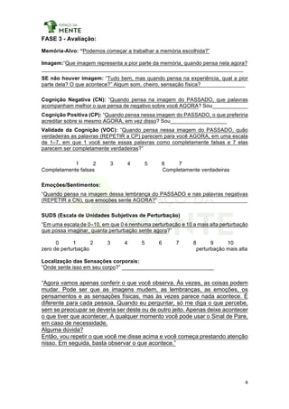 4	
	
FASE 3 - Avaliação:
Memória-Alvo: “Podemos começar a trabalhar a memória escolhida?”
Imagem:“Que imagem representa a pior parte da memória, quando pensa nela agora?
____________________________________________________________________
SE não houver imagem: “Tudo bem, mas quando pensa na experiência, qual a pior
parte dela? O que acontece?” Algum som, cheiro, sensação física?_______________
Cognição Negativa (CN): “Quando pensa na imagem do PASSADO, que palavras
acompanham melhor o que pensa de negativo sobre você AGORA? Sou____________
Cognição Positiva (CP): “Quando pensa nessa imagem do PASSADO, o que preferiria
acreditar sobre si mesmo AGORA, em vez disso? Sou___________________
Validade da Cognição (VOC): “Quando pensa nessa imagem do PASSADO, quão
verdadeiras as palavras (REPETIR a CP) parecem para você AGORA, em uma escala
de 1–7, em que 1 você sente essas palavras como completamente falsas e 7 elas
parecem ser completamente verdadeiras?”
1 2 3 4 5 6 7
Completamente falsas Completamente verdadeiras
Emoções/Sentimentos:
“Quando pensa na imagem dessa lembrança do PASSADO e nas palavras negativas
(REPETIR a CN), que emoções sente AGORA?” ______________________________
SUDS (Escala de Unidades Subjetivas de Perturbação)
“Em uma escala de 0–10, em que 0 é nenhuma perturbação e 10 a mais alta perturbação
que possa imaginar, quanta perturbação sente agora?”
0 1 2 3 4 5 6 7 8 9 10
zero de perturbação perturbação mais alta
Localização das Sensações corporais:
“Onde sente isso em seu corpo?” _______________________________
“Agora vamos apenas conferir o que você observa. Às vezes, as coisas podem
mudar. Pode ser que as imagens mudem, as lembranças, as emoções, os
pensamentos e as sensações físicas, mas às vezes parece nada acontece. É
diferente para cada pessoa. Quando eu perguntar, só me diga o que percebe,
sem se preocupar se deveria ser deste ou de outro jeito. Apenas deixe acontecer
o que tiver que acontecer. A qualquer momento você pode usar o Sinal de Pare,
em caso de necessidade.
Alguma dúvida?
Então, vou repetir o que você me disse acima e você começa prestando atenção
nisso. Em seguida, basta observar o que acontece.”
 