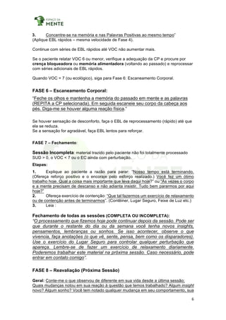 6	
	
3. Concentre-se na memória e nas Palavras Positivas ao mesmo tempo”
(Aplique EBL rápidos – mesma velocidade de Fase 4).
Continue com séries de EBL rápidos até VOC não aumentar mais.
Se o paciente relatar VOC 6 ou menor, verifique a adequação da CP e procure por
crença bloqueadora ou memória alimentadora (voltando ao passado) e reprocessar
com séries adicionais de EBL rápidos.
Quando VOC = 7 (ou ecológico), siga para Fase 6: Escaneamento Corporal.
FASE 6 – Escaneamento Corporal:
“Feche os olhos e mantenha a memória do passado em mente e as palavras
(REPITA a CP selecionada). Em seguida escaneie seu corpo da cabeça aos
pés. Diga-me se houver alguma reação física.”
Se houver sensação de desconforto, faça o EBL de reprocessamento (rápido) até que
ela se reduza.
Se a sensação for agradável, faça EBL lentos para reforçar.
FASE 7 – Fechamento:
Sessão Incompleta: material trazido pelo paciente não foi totalmente processado
SUD > 0, o VOC < 7 ou o EC ainda com perturbação.
Etapas:
1. Explique ao paciente a razão para parar: “Nosso tempo está terminando.
(Ofereça reforço positivo e o encoraje pelo esforço realizado.) Você fez um ótimo
trabalho hoje. Qual a coisa mais importante que leva daqui hoje?” ou “Às vezes o corpo
e a mente precisam de descanso e não adianta insistir. Tudo bem pararmos por aqui
hoje?”
2. Ofereça exercício de contenção: “Que tal fazermos um exercício de relaxamento
ou de contenção antes de terminarmos”. (Contêiner, Lugar Seguro, Feixe de Luz etc.)
3. Leia :
Fechamento de todas as sessões (COMPLETA OU INCOMPLETA):
“O processamento que fizemos hoje pode continuar depois da sessão. Pode ser
que durante o restante do dia ou da semana você tenha novos insights,
pensamentos, lembranças ou sonhos. Se isso acontecer, observe o que
vivencia, faça anotações (o que vê, sente, pensa, bem como os disparadores).
Use o exercício do Lugar Seguro para controlar qualquer perturbação que
apareça. Lembre-se de fazer um exercício de relaxamento diariamente.
Poderemos trabalhar este material na próxima sessão. Caso necessário, pode
entrar em contato comigo”.
FASE 8 – Reavaliação (Próxima Sessão)
Geral: Conte-me o que observou de diferente em sua vida desde a última sessão;
Quais mudanças notou em sua reação à questão que temos trabalhado? Algum insight
novo? Algum sonho? Você tem notado qualquer mudança em seu comportamento, sua
 
