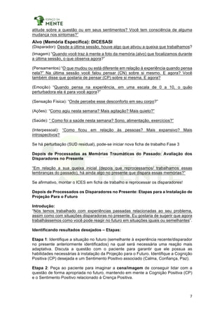 7	
	
atitude sobre a questão ou em seus sentimentos? Você tem consciência de alguma
mudança nos sintomas?”
Alvo (Memória Específica): DICESASI
(Disparador): Desde a última sessão, houve algo que ativou a queixa que trabalhamos?
(Imagem) “Quando você traz à mente a foto da memória (alvo) que focalizamos durante
a última sessão, o que observa agora?”
(Pensamentos) “O que mudou ou está diferente em relação à experiência quando pensa
nela?” Na última sessão você falou pensar (CN) sobre si mesmo. E agora? Você
também disse que gostaria de pensar (CP) sobre si mesma. E agora?
(Emoção) “Quando pensa na experiência, em uma escala de 0 a 10, o quão
perturbadora ela é para você agora?”
(Sensação Física): “Onde percebe esse desconforto em seu corpo?”
(Ações): “Como agiu nesta semana? Mais agitação? Mais quieto?”
(Saúde): “ Como foi a saúde nesta semana? Sono, alimentação, exercícios?”
(Interpessoal): “Como ficou em relação às pessoas? Mais expansivo? Mais
introspectivos?
Se há perturbação (SUD residual), pode-se iniciar nova ficha de trabalho Fase 3
Depois de Processadas as Memórias Traumáticas do Passado: Avaliação dos
Disparadores no Presente
“Em relação a sua queixa inicial (depois que reprocessamos/ trabalhamos essas
lembranças do passado), há ainda algo no presente que dispara essas memórias?”
Se afirmativo, montar o ICES em ficha de trabalho e reprocessar os disparadores!
Depois de Processados os Disparadores no Presente: Etapas para a Instalação de
Projeção Para o Futuro
Introdução:
“Nós temos trabalhado com experiências passadas relacionadas ao seu problema,
assim como com situações disparadoras no presente. Eu gostaria de sugerir que agora
trabalhássemos como você pode reagir no futuro em situações iguais ou semelhantes”.
Identificando resultados desejados – Etapas:
Etapa 1: Identifique a situação no futuro (semelhante à experiência recente/disparador
no presente anteriormente identificados) na qual será necessária uma reação mais
adaptativa. Discuta a questão com o paciente para garantir que ele possua as
habilidades necessárias à instalação da Projeção para o Futuro. Identifique a Cognição
Positiva (CP) desejada e um Sentimento Positivo associado (Calma, Confiança, Paz).
Etapa 2: Peça ao paciente para imaginar a cena/imagem de conseguir lidar com a
questão de forma apropriada no futuro, mantendo em mente a Cognição Positiva (CP)
e o Sentimento Positivo relacionado à Crença Positiva.
 
