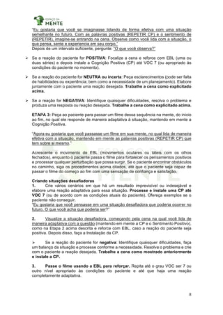 8	
	
“Eu gostaria que você se imaginasse lidando de forma efetiva com uma situação
semelhante no futuro. Com as palavras positivas (REPETIR CP) e o sentimento de
(REPETIR), imagine-se entrando na cena. Observe como você lida com a situação, o
que pensa, sente e experiencia em seu corpo.”
Depois de um intervalo suficiente, pergunte: “O que você observa?”
Ø Se a reação do paciente for POSITIVA: Focalize a cena e reforce com EBL (uma ou
duas séries) e depois instale a Cognição Positiva (CP) até VOC 7 (ou apropriado às
condições do paciente no momento).
Ø Se a reação do paciente for NEUTRA ou incerta: Peça esclarecimentos (pode ser falta
de habilidades ou experiência; bem como a necessidade de um planejamento). Elabore
juntamente com o paciente uma reação desejada. Trabalhe a cena como explicitado
acima.
Ø Se a reação for NEGATIVA: Identifique quaisquer dificuldades, resolva o problema e
produza uma resposta ou reação desejada. Trabalhe a cena como explicitado acima.
ETAPA 3: Peça ao paciente para passar um filme dessa sequência na mente, do início
ao fim, no qual ele responde de maneira adaptativa à situação, mantendo em mente a
Cognição Positiva.
“Agora eu gostaria que você passasse um filme em sua mente, no qual lida de maneira
efetiva com a situação, mantendo em mente as palavras positivas (REPETIR CP) que
tem sobre si mesmo.”
Acrescente o movimento de EBL (movimentos oculares ou táteis com os olhos
fechados), enquanto o paciente passa o filme para fortalecer os pensamentos positivos
e processar qualquer perturbação que possa surgir. Se o paciente encontrar obstáculos
no caminho, siga os procedimentos acima citados, até que o paciente seja capaz de
passar o filme do começo ao fim com uma sensação de confiança e satisfação.
Criando situações desafiadoras
1. Crie vários cenários em que há um resultado imprevisível ou indesejável e
elabore uma reação adaptativa para essa situação. Processe e instale uma CP até
VOC 7 (ou de acordo com as condições atuais do paciente). Ofereça exemplos se o
paciente não conseguir.
“Eu gostaria que você pensasse em uma situação desafiadora que poderia ocorrer no
futuro. O que você acha que poderia ser?”
2. Visualize a situação desafiadora, começando pela cena na qual você lida de
maneira adaptativa com a questão (mantendo em mente a CP e o Sentimento Positivo),
como na Etapa 2 acima descrita e reforce com EBL, caso a reação do paciente seja
positiva. Depois disso, faça a Instalação da CP.
Ø Se a reação do paciente for negativa: Identifique quaisquer dificuldades, faça
um balanço da situação e processe conforme a necessidade. Resolva o problema e crie
com o paciente a reação desejada. Trabalhe a cena como mostrado anteriormente
e instale a CP.
3. Passe o filme usando a EBL para reforçar. Repita até o grau VOC ser 7 ou
outro nível apropriado às condições do paciente e até que haja uma reação
completamente adaptativa.
 
