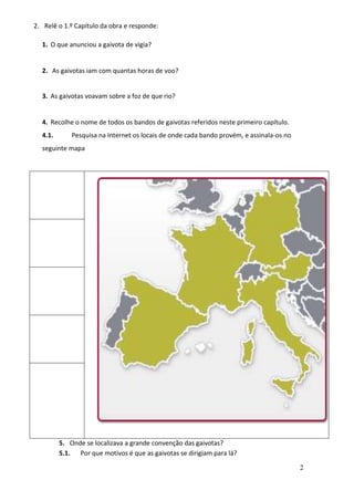 2
2. Relê o 1.º Capítulo da obra e responde:
1. O que anunciou a gaivota de vigia?
2. As gaivotas iam com quantas horas de voo?
3. As gaivotas voavam sobre a foz de que rio?
4. Recolhe o nome de todos os bandos de gaivotas referidos neste primeiro capítulo.
4.1. Pesquisa na Internet os locais de onde cada bando provém, e assinala-os no
seguinte mapa
5. Onde se localizava a grande convenção das gaivotas?
5.1. Por que motivos é que as gaivotas se dirigiam para lá?
 