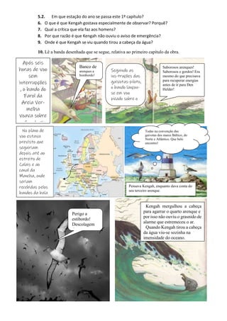 3
5.2. Em que estação do ano se passa este 1º capítulo?
6. O que é que Kengah gostava especialmente de observar? Porquê?
7. Qual a crítica que ela faz aos homens?
8. Por que razão é que Kengah não ouviu o aviso de emergência?
9. Onde é que Kengah se viu quando tirou a cabeça da água?
10. Lê a banda desenhada que se segue, relativa ao primeiro capítulo da obra.
Após seis
horas de voo
sem
interrupções
, o bando do
Farol da
Areia Ver-
melha
voava sobre
a foz do rio
Banco de
arenques a
bombordo!
Seguindo as
ins-truções das
gaivotas-piloto,
o bando lançou-
se em voo
picado sobre o
cardume de
Saborosos arenques!
Saborosos e gordos! Era
mesmo do que precisava
para recuperar energias
antes de ir para Den
Helder!
No plano de
voo estava
previsto que
seguiriam
depois até ao
estreito de
Calais e ao
canal da
Mancha, onde
seriam
recebidas pelos
bandos da baía
do Sena e de
Todas na convenção das
gaivotas dos mares Báltico, do
Norte e Atlântico. Que belo
encontro!
Pensava Kengah, enquanto dava conta do
seu terceiro arenque.
Perigo a
estibordo!
Descolagem
de
Kengah mergulhou a cabeça
para agarrar o quarto arenque e
por isso não ouviu o grasnido de
alarme que estremeceu o ar.
Quando Kengah tirou a cabeça
da água viu-se sozinha na
imensidade do oceano.
 