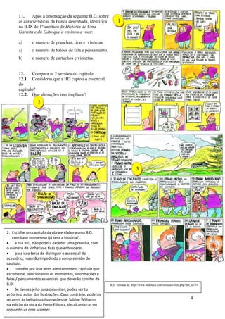 4
11. Após a observação da seguinte B.D. sobre
as características da Banda desenhada, identifica
na B.D. do 1º capítulo de História de Uma
Gaivota e do Gato que a ensinou a voar:
a) o número de pranchas, tiras e vinhetas.
a) o número de balões de fala e pensamento.
b) o número de cartuchos e vinhetas.
12. Compara as 2 versões do capítulo.
12.1. Consideras que a BD captou o essencial
do
capítulo?
12.2. Que alterações isso implicou?
2. Escolhe um capítulo da obra e elabora uma B.D.
com base no mesmo (já tens a história!).
 a tua B.D. não poderá exceder uma prancha, com
o número de vinhetas e tiras que entenderes.
 para isso terás de distinguir o essencial do
acessório, mas não impedindo a compreensão do
capítulo.
 convém por isso leres atentamente o capítulo que
escolheste, selecionando os momentos, informações e
falas / pensamentos essenciais que deverão constar da
B.D.
 Se tiveres jeito para desenhar, podes ser tu
próprio o autor das ilustrações. Caso contrário, poderás
recorrer às belíssimas ilustrações de Sabine Wilharm,
na edição da obra da Porto Editora, decalcando-as ou
copiando-as com scanner.
1
3
2
B.D. retirada de: http://www.bedeteca.com/recursos/files.php?pdf_id=14
 