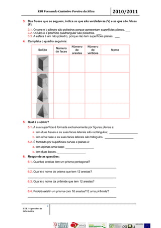EBI Fernando Casimiro Pereira da Silva 2010/2011
2
CEF – Operadoes de
informática
3. Das frases que se seguem, indica as que são verdadeiras (V) e as que são falsas
(F).
3.1. O cone e o cilindro são poliedros porque apresentam superfícies planas. ___
3.2. O cubo e a pirâmide quadrangular são poliedros. ___
3.3. A esfera é um não poliedro, porque não tem superfícies planas. ___
4. Completa o quadro seguinte:
Sólido
Número
de faces
Número
de
arestas
Número
de
vértices
Nome
5. Qual é o sólido?
5.1. A sua superfície é formada exclusivamente por figuras planas e:
a. tem duas bases e as suas faces laterais são rectângulos; __________________
b. tem uma base e as suas faces laterais são triângulos. __________________
5.2. É formado por superfícies curvas e planas e:
a. tem apenas uma base; __________________
b. tem duas bases. __________________
6. Responde as questões:
6.1. Quantas arestas tem um prisma pentagonal?
________________________________________________________
6.2. Qual é o nome do prisma que tem 12 arestas?
________________________________________________________
6.3. Qual é o nome da pirâmide que tem 12 arestas?
________________________________________________________
6.4. Poderá existir um prisma com 16 arestas? E uma pirâmide?
________________________________________________________
 