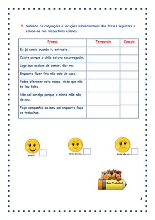 5. Sublinha as conjunções e locuções subordinativas das frases seguintes e
    coloca-as nas respectivas colunas.


                  Frases                        Temporais              Causais

Eu já comia quando tu entraste.

Caíste porque o chão estava escorregadio.

Logo que acabes de comer, diz-me.

Enquanto fizer frio não saio de casa.

Podes oferecer esta roupa, visto que não
te faz falta.

Não saí contigo porque a minha mãe não
deixou.

Faço companhia ao meu pai enquanto faço
os trabalhos.




                                                       Bom Trabalho!




                                                                                 3
 