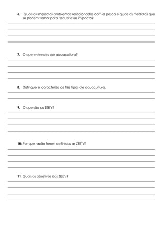 6. Quais os impactos ambientais relacionados com a pesca e quais as medidas que
se podem tomar para reduzir esse impacto?
_________________________________________________________________________________________
_________________________________________________________________________________________
_________________________________________________________________________________________
_________________________________________________________________________________________
7. O que entendes por aquacultura?
_________________________________________________________________________________________
_________________________________________________________________________________________
_________________________________________________________________________________________
_________________________________________________________________________________________
8. Distingue e caracteriza os três tipos de aquacultura.
_________________________________________________________________________________________
_________________________________________________________________________________________
9. O que são as ZEE’s?
_________________________________________________________________________________________
_________________________________________________________________________________________
_________________________________________________________________________________________
_________________________________________________________________________________________
10.Por que razão foram definidas as ZEE’s?
_________________________________________________________________________________________
_________________________________________________________________________________________
_________________________________________________________________________________________
_________________________________________________________________________________________
11.Quais os objetivos das ZEE’s?
_________________________________________________________________________________________
_________________________________________________________________________________________
_________________________________________________________________________________________
_________________________________________________________________________________________
 