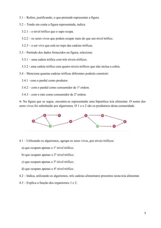 3
3.1 – Refere, justificando, o que pretende representar a figura.
3.2 – Tendo em conta a figura representada, indica:
3.2.1 – o nível trófico que o sapo ocupa.
3.2.2 – os seres vivos que podem ocupar mais do que um nível trófico.
3.2.3 – o ser vivo que está no topo das cadeias tróficas.
3.3 – Partindo dos dados fornecidos na figura, seleciona:
3.3.1 – uma cadeia trófica com três níveis tróficos.
3.3.2 - uma cadeia trófica com quatro níveis tróficos que não inclua a cobra.
3.4 – Menciona quantas cadeias tróficas diferentes poderás construir:
3.4.1 –com o pardal como produtor.
3.4.2 – com o pardal como consumidor de 1ª ordem.
3.4.3 – com o rato como consumidor de 2ª ordem.
4- Na figura que se segue, encontra-se representada uma hipotética teia alimentar. O nome dos
seres vivos foi substituído por algarismos. O 1 e o 2 são os produtores desta comunidade.
4.1 – Utilizando os algarismos, agrupa os seres vivos, por níveis tróficos:
a) que ocupam apenas o 1º nível trófico;
b) que ocupam apenas o 2º nível trófico;
c) que ocupam apenas o 3º nível trófico;
d) que ocupam apenas o 4º nível trófico.
4.2 – Indica, utilizando os algarismos, três cadeias alimentares presentes nesta teia alimentar.
4.3 – Explica a função dos organismos 1 e 2.
 