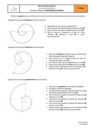 Define-se espiral como a resultante do “enrolamento” de uma linha curva em torno de um núcleo central. 
Traçado de uma espiral bicêntrica (com dois centros) 
Traçado de uma espiral tricêntrica (com 3 centros) 
Traçado de uma espiral quadricêntrica (com 4 centros) 
Bom trabalho 
Rui Almeida 
EBS DE CELORICO DE BASTO 
DISCIPLINA: EDUCAÇÃO VISUAL 
Ficha de trabalho: CONSTRUÇÃO DE ESPIRAIS 
7º ANO 
1. Desenha a reta r e marca os pontos 1 e 2 
2. Com centro em 1 e abertura até 2, descreve o arco 2A 
3. Com centro em 2 e abertura 2A descreve o arco AB 
4. Volta a colocar o compasso no centro 1 e com 
abertura 1B descreve o arco BC e assim 
sucessivamente. 
1. Desenha o triângulo equilátero com os vértices 1, 2 
e 3 e prolonga os lados do triângulo 
2. Com centro em 1 e abertura igual ao lado do 
triângulo descreve o arco 3A 
3. Com centro em 2 e abertura 2A descreve o arco AB 
4. Com centro em 3 e abertura 3B descreve o arco BC 
5. Volta a colocar o compasso em 1 e com abertura 1C 
descreve o arco CD e assim sucessivamente. 
1. Desenha um quadrado com os vértices 1,2,3 e 4 
2. Prolonga os lados do quadrado 
3. Com centro do compasso no ponto 1 e abertura igual 
ao lado do quadrado descreve o arco 4A 
4. Com centro do compasso no ponto 2 e abertura 2A 
descreve o arco AB 
5. Com centro do compasso no ponto 3 e abertura 3B 
descreve o arco BC 
6. Com centro do compasso no ponto 4 e abertura 4C 
descreve o arco CD 
7. Volta a colocar o compasso em 1 e com abertura 1D 
descreve o arco DE e assim sucessivamente. 
