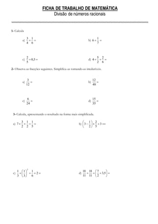 FICHA DE TRABALHO DE MATEMÁTICA
Divisão de números racionais
1- Calcula
a) 

6
1
4
3
b) 

7
1
6
c) 
 3
,
0
5
2
d) 


6
2
2
5
4
2- Observa as fracções seguintes. Simplifica-as tornando-as irredutíveis.
a) 
12
3
b) 
48
12
c) 
24
6
d) 
35
15
3- Calcula, apresentando o resultado na forma mais simplificada.
a) 



5
1
2
1
2
3
7 b) 








 3
5
2
2
1
3
c) 








 2
6
1
3
1
3
1
2
d) 








 5
,
3
2
7
11
18
11
18
 