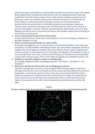 violenta que rege os astronómicos. As observações astronómicas que deram lugar à formulação
     destes objetos foram realizadas nos finais do século XX. No modelo geralmente aceite hoje
     (modelo de “standard”), todo o espaço em que estão situadas as galáxias expande-se de tal
     forma que, a partir de uma delas, parece que os restantes se afastam. Se se retroceder no
     tempo chega-se à conclusão de que no passado o universo era mais denso do que é
     presentemente, até ao ponto de ter constituído um ponto concentrado que, segundo os
     cálculos actuais, remontaria esta época a dez mil milhões de anos. É esta a altura em que se
     pensa ter tido origem o universo, mediante a grande explosão, denominada, como já se disse,
     BigBang, que não só marca o nascimento do universo mas também o aparecimento de todas as
     leis da física que conhecemos.
2.   Indica os descendentes de Gea (Terra) e Úrano (Céu).
     Os descendentes de Gea e Úrano são: os Hecatonquiros, as Erínias, os Ciclopes, os Gigantes, as
     Melíades, Afrodite e os Titãs.
3.   Refere as caraterísticas dominantes em cada um deles.
     Os Ciclopes eram gigantes com um enorme olho no meio da testa; Afrodite é a deusa do amor
     e da beleza; as Erínias também conhecidas por Fúrias, são as três deusas vingadoras: Tisífone (a
     vingadora do crime), Megera (a vingadora dos céus) e Aleta (a sempre irada); os Gigantes são
     criaturas enormes; os Hecatonquiros era o nome dado a três gigantes, filhos de Gaia e Úrano, o
     seu nome significava “cem mãos”, tendo cerca de 50cabeças; as Melíades vêm do Grego Mélia
     e trata-se das ninfas dos seixos; Titã é o nome dado aos gigantes que pretendiam escalar o céu.
4.   Identifica as 3 grandes categorias criadas na mitologia grega.
     As 3 grandes categorias criadas na mitologia grega são: “Los Titanes”, “Los Dioses” e “Los
     Oceânides”.
5.   Relaciona os planetas do sistema solar com a mitologia greco-romana.
     Segundo a mitologia greco-romana o nome do planeta Mercúrio teve origem em Hermes, o
     mensageiro dos Deuses; Vénus era Afrodite ou Vênus, a deusa da beleza; Marte tinha inúmeras
     designações, uns pensavam que ele era Ares, outros que era um planeta ferido de morte e
     ainda havia aqueles que acreditavam que fosse o deus da Guerra; Júpiter era comparado ao
     senhor supremo Zeus; por fim Saturno era chamado de Cronos, o senhor do tempo, pai de
     Júpiter e o mais jovem entre os titãs. Para nós Saturno ficou conhecido como o senhor dos
     anéis.

                                            Parte II
Círculo na esfera celeste desenhado pelo eixo da Terra ao longo do seu movimento de precessão.




                    http://cftc.cii.fc.ul.pt/PRISMA/capitulos/capitulo1/modulo6/topico3.php;
 