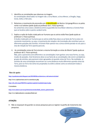1. Identifica as constelações que observas na imagem.
       As constelações observadas na imagem são: a Ursa Maior, a Ursa Menor, o Dragão, Vega,
       Cisne, Cefeu e Hércules.

    2. Relaciona o movimento de precessão com a identificação do Norte e Sul geográficos e os polos
       norte e sul celestes (pede ajuda ao professor de C. Físico-química).
       Se contarmos cinco vezes a distância entre as guardiãs da Ursa Maior obtemos a Estrela Polar
       que se localiza sobre o ponto cardeal norte.

    3. Explica a razão da ilusão criada pelo ser humano que os astros estão fixos (pede ajuda ao
       professor C. Físico-química).
       A ilusão criada pelo ser humano que os astros estão fixos deve-se ao facto da Terra estar em
       constante movimento, ou seja, o movimento de rotação e de translação vão contribuir para as
       diferentes posições das Estrelas. A Estrela Polar parece-nos a única estrela parada no céu pois o
       eixo de rotação da Terra aponta para ela.

    4. As constelações vistas da Terra teriam a mesma formação se vistas de Marte? (pede ajuda ao
       professor de C. Físico-química).
       Não, pois o panorama seria diferente e as constelações iriam ganhar uma nova forma, ou seja,
       mudar de posições. Este fenómeno deve-se ao facto de as constelações não serem verdadeiros
       grupos de estrelas, pois parecem estar agrupadas só quando vistas da Terra. Na realidade, as
       estrelas de uma constelação encontram-se a uma distância muito diferentes quando vistas da
       Terra, pois na Terra nós vemo-las projetadas na esfera celeste como se estivessem todas à
       mesma distância.


Sites de apoio:
http://expedienteoculto.blogspot.com/2010/08/libros-historicos-y-del-misterio-la.html

http://www.explicatorium.com/As-constelacoes.php

http://cftc.cii.fc.ul.pt/PRISMA/capitulos/capitulo1/modulo6/topico3.php;

Curiosidades

http://www.minerva.uevora.pt/ticiencia/estrelas/idade_noutros_planetas.htm

http://www.lightandmatter.com/planetfinder/pt/




ATENÇÃO:

•   Não se esqueçam de guardar as vossas pesquisas para as registar na grelha de tratamento das
    pesquisas.
                                                                                        Que relação se pode
                                                                                        estabelecer entre esta
                                                                                        atividade e o desafio –
                                                                                        problema?
 