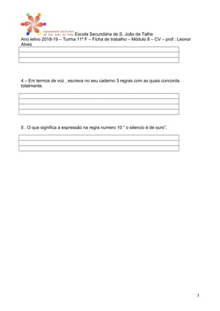 Escola Secundária de S. João da Talha
Ano letivo 2018-19 – Turma 11º F – Ficha de trabalho – Módulo 8 – CV – prof : Leonor
Alves
4 – Em termos de voz , escreva no seu caderno 3 regras com as quais concorda
totalmente.
5 . O que significa a expressão na regra numero 10 “ o silencio é de ouro”.
3
 
