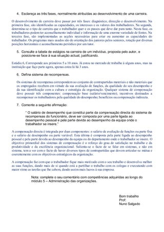 4. Esclareça as três fases, normalmente atribuídas ao desenvolvimento de uma carreira.

O desenvolvimento de carreira deve passar por três fases: diagnóstico, direcção e desenvolvimento. Na
primeira fase, são identificadas as capacidades, os interesses e os valores dos trabalhadores. Na segunda,
determina-se o tipo de carreira que o trabalhador quer e os passos que deve dar para tanto. Nesta fase, os
trabalhadores podem ter aconselhamento individual e informação de uma enorme variedade de fontes. Na
terceira fase, são implementadas as acções necessárias para criar ou aumentar as capacidades do
trabalhador. Os programas mais usados são de orientação dos juniores pelos seniores, rotação por diversas
posições horizontais e aconselhamento periódico por um tutor.

   5. Consulte a tabela de estágios na carreira de um indivíduo, proposta pelo autor, e
      posicione-se face à sua situação actual, justificando.

Estádio 6, Corresponde aos primeiros 5 a 10 anos. Já estou no mercado de trabalho à alguns anos, mas na
instituição que faço parte agora, apenas estou lá há 3 anos.

   6. Defina sistema de recompensas.

   Os sistemas de recompensa correspondem ao conjunto de contrapartidas materiais e não materiais que
   os empregados recebem em virtude da sua avaliação de funções, da qualidade do seu desempenho e
   da sua identificação com a cultura e estratégia da organização. Qualquer sistema de compensação
   deve possuir três componentes: compensação base (salário/vencimento); incentivos destinados a
   recompensar os trabalhadores pela qualidade do desempenho; benefícios ou compensação indirecta.

   7. Comente a seguinte afirmação:

          “ O salário de desempenho que constitui parte da compensação directa do sistema de
          recompensas do funcionário, deve ser composta por uma parte ligada ao
          desempenho pessoal e pela parte devida ao desempenho da equipa onde o
          trabalhador se insere.”

A compensação directa é integrada por duas componentes: o salário de avaliação de funções ou parte fixa
e o salário de desempenho ou parte variável. Esta última é composta pela parte ligada ao desempenho
pessoal e pela parte devida ao desempenho da equipa ou do departamento onde o trabalhador se insere. O
objectivo primordial dos sistemas de compensação é o reforço do grau de satisfação no trabalho e da
produtividade e da excelência organizacional. Salienta-se o facto de se falar em sistemas, e não em
sistema, tem a ver com o facto de haver diversos tipos de contrapartidas que devem articular-se mútua e
coerentemente com os objectivos estratégicos da organização.

A compensação faz com que o trabalhador fique mais motivado com o seu trabalho e desenvolva melhor
as suas funções, dando mais de si quando está a partilhar o trabalho com os colegas e executando com
maior ritmo as tarefas que lhe cabem, dando assim mais lucros à sua empresa.

              Nota: complete o seu comentário com competências adquiridas ao longo do
              módulo 5 – Administração das organizações.



                                                                                Bom trabalho
                                                                                Prof:
                                                                                Nuno Salgado
 