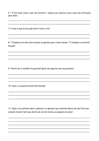 6.ª “E ele sente tudo o que nós sentimos.” Explica por palavras tuas o que esta afirmação
quer dizer.
______________________________________________________________________________
______________________________________________________________________________
7.ª O que é que só ele pode abrir? Como o faz?
______________________________________________________________________________
______________________________________________________________________________
8.ª “O pássaro da alma abre sempre as gavetas que o dono manda.” É verdade ou mentira?
Porquê?
______________________________________________________________________________
______________________________________________________________________________
______________________________________________________________________________
9.ª Dentro de ti também há gavetas? Quais são algumas das tuas gavetas?
______________________________________________________________________________
______________________________________________________________________________
______________________________________________________________________________
10.ª Qual a tua gaveta preferida? Porquê?
______________________________________________________________________________
______________________________________________________________________________
______________________________________________________________________________
11.ª Qual a tua opinião sobre o pássaro e as gavetas que existirão dentro de nós? Será que
existem mesmo? Será que dentro de nós há mesmo um pássaro da alma?
______________________________________________________________________________
______________________________________________________________________________
______________________________________________________________________________
______________________________________________________________________________
______________________________________________________________________________
 