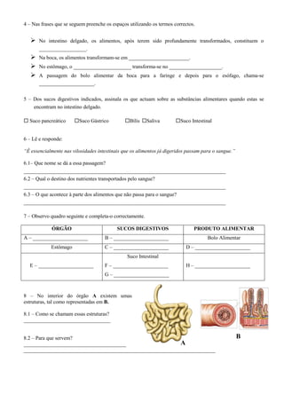 4 – Nas frases que se seguem preenche os espaços utilizando os termos correctos.
 No intestino delgado, os alimentos, após terem sido profundamente transformados, constituem o
__________________.
 Na boca, os alimentos transformam-se em _______________________.
 No estômago, o ______________________ transforma-se no ____________________.
 A passagem do bolo alimentar da boca para a faringe e depois para o esófago, chama-se
_____________________.
5 – Dos sucos digestivos indicados, assinala os que actuam sobre as substâncias alimentares quando estas se
encontram no intestino delgado.
 Suco pancreático Suco Gástrico Bílis Saliva Suco Intestinal
6 – Lê e responde:
“É essencialmente nas vilosidades intestinais que os alimentos já digeridos passam para o sangue.”
6.1– Que nome se dá a essa passagem?
_____________________________________________________________________________
6.2 – Qual o destino dos nutrientes transportados pelo sangue?
_____________________________________________________________________________
6.3 – O que acontece à parte dos alimentos que não passa para o sangue?
_____________________________________________________________________________
7 – Observo quadro seguinte e completa-o correctamente.
ÓRGÃO SUCOS DIGESTIVOS PRODUTO ALIMENTAR
A – _____________________ B – _____________________ Bolo Alimentar
Estômago C – _____________________ D – _____________________
E – _____________________
Suco Intestinal
F – _____________________
G – _____________________
H – _____________________
8 – No interior do órgão A existem umas
estruturas, tal como representadas em B.
8.1 – Como se chamam essas estruturas?
_________________________________
8.2 – Para que servem?
_______________________________________
_________________________________________________________________________
A
B
 