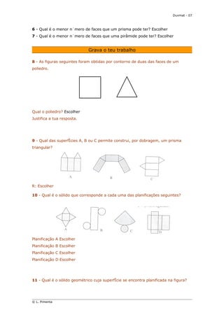 Duvmat - 07



6 - Qual é o menor número de faces que um prisma pode ter? Escolher
7 - Qual é o menor número de faces que uma pirâmide pode ter? Escolher


                                  Grava o teu trabalho

8 - As figuras seguintes foram obtidas por contorno de duas das faces de um
poliedro.




Qual o poliedro? Escolher
Justifica a tua resposta.      




9 - Qual das superfícies A, B ou C permite construi, por dobragem, um prisma
triangular?




R: Escolher

10 - Qual é o sólido que corresponde a cada uma das planificações seguintes?




Planificação A Escolher
Planificação B Escolher
Planificação C Escolher
Planificação D Escolher




11 - Qual é o sólido geométrico cuja superfície se encontra planificada na figura?
     


© L. Pimenta
 