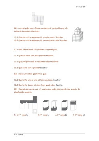 Duvmat - 07




10 - A construção que a figura representa é construída por três
cubos de tamanhos diferentes


10.1 Quantos cubos pequenos há no cubo maior? Escolher
10.2 Quantos cubos pequenos há na construção toda? Escolher




11 - Uma das faces de um prisma é um pentágono.


11.1 Quantas faces tem esse prisma? Escolher


11.2 Que polígonos são as restantes faces? Escolher


11.3 Que nome tem o prisma? Escolher


12 - Indica um sólido geométrico que:


12.1 Que tenha uma e uma só face quadrada. Escolher


12.2 Que tenha duas e só duas faces quadradas. Escolher

13 – Assinala com uma cruz (x) a caixa que poderá ser construída a partir da
planificação seguinte.




R: A 1ª caixa              A 2ª caixa           A 3ª caixa          A 4ª caixa




© L. Pimenta
 
