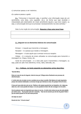 c) comunicar passou a ser instintivo.

d) a palavra passou a gesto

      2 – “Comunicar é transmitir algo, é partilhar uma informação (seja ela um
sentimento, uma ideia, uma sugestão. etc.), de forma que seja recebida e
interpretada pelo destinatário de modo semelhante àquele a que teve origem, ou
seja, a comunicação terá que se processar necessariamente nos dois sentidos.”



       Esta é uma noção de comunicação. Resuma e faça uma nova frase .




       3 – Seguem-se os elementos básicos da comunicação



       Emissor – é aquele que transmite a mensagem.

       Receptor – é a pessoa que recebe a mensagem.

       Mensagem – é tudo aquilo que o emissor envia ao receptor.

    Código – é o conjunto de sinais utilizados na comunicação para transmitir a
mensagem ex: língua, morse, etc.

      Canal de comunicação – é o meio pelo qual é transmitida a mensagem, ou
seja, pode ser pelo meio eletrônico, livros, rádio, televisão, etc.



        3.1 – Indique, no texto seguinte os elementos acima descritos:

“Querida Marta,

Estou em casa do meu tio Augusto, irmão do meu pai. O Diogo entrou finalmente num processo de
desintoxicação...

A minha mãe veio cá ontem ver-me e sentámo-nos as duas no jardim. Não falamos de nada importante,
porque não estamos habituadas a conversar de algo que interesse ás duas. De qualquer forma foi bom...

O meu pai é que ainda não veio ver-me. Telefona e diz sempre quando tiver um tempinho, virá. Julgo que,
desta vez, nem é uma questão de tempo, é só uma questão de medo. Ele não consegue ver-me assim...

Se ele soubesse como era importante que viesse cá ver-me...A minha mãe contou-me que ele anda abatido
por minha causa... "O pai gosta muito de ti Joaninha..." Que raio de maneira que ele tem de gostar! Onde é
que ele estava quando eu me meti nesta porcaria'

Um beijo da Joana”

Excerto do livro “ A lua de Joana”



                                                                                                     2
 