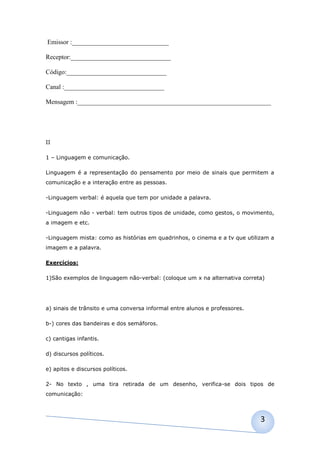 Emissor :______________________________

Receptor:_______________________________

Código:_______________________________

Canal :_______________________________

Mensagem :____________________________________________________________




II

1 – Linguagem e comunicação.

Linguagem é a representação do pensamento por meio de sinais que permitem a
comunicação e a interação entre as pessoas.

-Linguagem verbal: é aquela que tem por unidade a palavra.

-Linguagem não - verbal: tem outros tipos de unidade, como gestos, o movimento,
a imagem e etc.

-Linguagem mista: como as histórias em quadrinhos, o cinema e a tv que utilizam a
imagem e a palavra.

Exercícios:

1)São exemplos de linguagem não-verbal: (coloque um x na alternativa correta)




a) sinais de trânsito e uma conversa informal entre alunos e professores.

b-) cores das bandeiras e dos semáforos.

c) cantigas infantis.

d) discursos políticos.

e) apitos e discursos políticos.

2- No texto , uma tira retirada de um desenho, verifica-se dois tipos de
comunicação:



                                                                            3
 