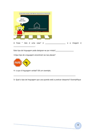 A   frase   “   Isto   é   uma   casa”   é   ____________________   e   a   imagem   é
_____________________.

Este tipo de linguagem pode designar-se por mista?__________________

3-Que tipo de Linguagem encontram-se nas placas?




4- o que é linguagem verbal? Dê um exemplo.

_____________________________________________________________

5- Qual o tipo de linguagem que usa quando está a praticar desporto? Exemplifique




                                                                                4
 