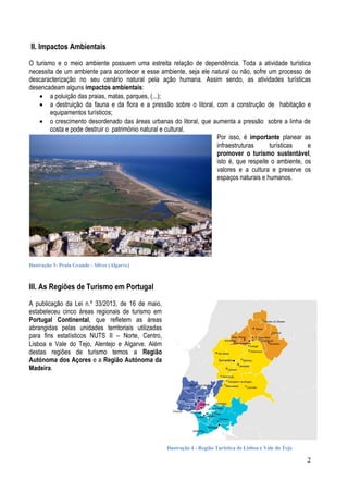 II. Impactos Ambientais
O turismo e o meio ambiente possuem uma estreita relação de dependência. Toda a atividade turística
necessita de um ambiente para acontecer e esse ambiente, seja ele natural ou não, sofre um processo de
descaracterização no seu cenário natural pela ação humana. Assim sendo, as atividades turísticas
desencadeam alguns impactos ambientais:
 a poluição das praias, matas, parques, (...);
 a destruição da fauna e da flora e a pressão sobre o litoral, com a construção de habitação e
equipamentos turísticos;
 o crescimento desordenado das áreas urbanas do litoral, que aumenta a pressão sobre a linha de
costa e pode destruir o património natural e cultural.
Por isso, é importante planear as
infraestruturas
turísticas
e
promover o turismo sustentável,
isto é, que respeite o ambiente, os
valores e a cultura e preserve os
espaços naturais e humanos.

Ilustração 3- Praia Grande - Silves (Algarve)

III. As Regiões de Turismo em Portugal
A publicação da Lei n.º 33/2013, de 16 de maio,
estabeleceu cinco áreas regionais de turismo em
Portugal Continental, que refletem as áreas
abrangidas pelas unidades territoriais utilizadas
para fins estatísticos NUTS II – Norte, Centro,
Lisboa e Vale do Tejo, Alentejo e Algarve. Além
destas regiões de turismo temos a Região
Autónoma dos Açores e a Região Autónoma da
Madeira.

Ilustração 4 - Região Turística de Lisboa e Vale do Tejo

2

 