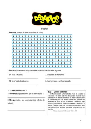 Desafio I
1. Descobre, na sopa de letras, nove tipos de turimo.

2. Indica o tipo de turismo em que se insere cada uma das atividades seguintes:
2.1. visita a museus;
____________________________________
2.2. observação de pássaros;
____________________________________
3. Lê atentamente o Doc. 1.
3.1 Identifica o tipo de turismo que se refere o Doc. 1.
_____________________________________________
3.2 Em que região é que podemos praticar este tipo de
turismo?
_____________________________________________
_____________________________________________

2.3. escalada de montanha;
__________________________________________
2.4. peregrinação a um lugar sagrado.
__________________________________________

Doc. 1 – ÚNICOS NO MUNDO
A Madeira detém uma fantástica rede de veredas e
«levadas». No total, são mais de 200 as «levadas» que
atravessam as massas basálticas da ilha e que conduzem
o caminhante para um mundo natural raro, povoado de
espécies de fauna e flora da Floresta Laurissilva: aves
como o pombo-torcaz, a freira-da-madeira, o tentilhão e o
bisbis, e árvores como o til, o loureiro ou o vinhático, além
de muitos outros arbustos, plantas e musgos únicos no
mundo.
Adaptado do site oficial do Turismo da Madeira, 2006.

4

 