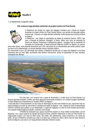 Desafio II
1. Lê atentamente a seguinte notícia.
EIA «mascara mega-atentado ambiental» do projeto turístico da Praia Grande
A Plataforma dos Amigos da Lagoa dos Salgados considera que o Estudo de Impacte
Ambiental do projeto turístico da Praia Grande (Silves), cujo período de discussão pública
termina hoje, «mascara um mega atentado ambiental» contra aquela zona húmida do litoral
do Algarve.
A Plataforma – que integra as associações de defesa do ambiente Quercus, SPEA, Liga
para a Proteção da Natureza, Almargem, A Rocha. Aldeia, bem como as empresas de
turismo de natureza Proactivetur e Birdwatching Algarve – entregou hoje ao presidente da
Comissão de Coordenação e Desenvolvimento Regional (CCDR) do Algarve um parecer
sobre esse estudo, onde pretende demonstrar que o EIA «não passa de um procedimento para tentar justificar aquilo
que será, se for implementado, um enorme atentado contra o interesse público».
Em comunicado a que o Sul Informação teve acesso, a Plataforma recorda que «a Lagoa dos Salgados é uma Área
Importante para as Aves (IBA) reconhecida pela BirdLife Internacional, devido às populações de aves aquáticas
ameaçadas que alberga».

Ilustração 6 – Lagoa dos Salgados – Silves (Algrave)

Por outro lado, «em conjunto com o sapal de Alcantarilha, o cordão dunar da Praia Grande e os
terrenos agrícolas limítrofes, constitui uma área natural de conservação prioritária e um corredor ecológico identificado
no Plano Regional de Ordenamento do Território (PROT) do Algarve».
«Toda esta área é indiscutivelmente um dos locais de observação de aves mais visitado do país, assumindo hoje um
papel estratégico do ponto de vista turístico e ecológico da região do Algarve», mas, «apesar de existir fundamentação
científica suficiente para justificar a sua classificação, a Lagoa dos Salgados e a área da Praia Grande permanecem
sem qualquer estatuto legal de proteção», sublinha o comunicado.
A Plataforma acrescenta que «grupos económicos ligados ao Grupo Galilei (ex-Sociedade Lusa de
Negócios), com o apoio explícito da Câmara Municipal de Silves, pretende implementar na área da Praia Grande um
mega-projeto turístico, com mais de 4000 camas, três hotéis, dois aldeamentos, zonas comerciais e um campo de
golfe». Só que a Plataforma considera que «este é um plano que, a efetuar-se, afeta o último troço de costa natural do
centro do Algarve» e por isso é «um mega-atentado ambiental, territorial e social».

5

 