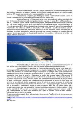 O comunicado lembra ainda que, após a «petição com mais de 20.000 subscritores e a pressão feita
pela Plataforma dos Amigos da Lagoa dos Salgados, os promotores do mega-projeto pagaram um Estudo de Impacto
Ambiental (EIA) de parte do empreendimento», cuja consulta pública termina hoje.
A Plataforma dos Amigos da Lagoa dos Salgados analisou «detalhadamente» esse EIA e emitiu um
parecer, que entregou hoje na CCDR Algarve, a autoridade oficial para este processo.
Segundo a Plataforma, o EIA «apresenta falhas graves de conceção e de análise, sendo insuficiente
para identificar e avaliar cabalmente todos os impactes ambientais do projeto em causa». Entre as falhas, destaca-se o
facto de o EIA estudar «apenas parte do empreendimento proposto, a denominada Unidade de Execução 1, deixando
para mais tarde a avaliação do impacte de outras partes do projeto» e de não estudar «alternativas ao Plano de
Pormenor aprovado em 2007, não permitindo avaliar a relevância de outras soluções de desenvolvimento para área da
Praia Grande». Por outro lado, sublinha o comunicado, o EIA «carateriza a situação de referência quando à
biodiversidade de forma insuficiente, nem sequer referindo que a área tem valores naturais suficientes para ser
classificada como Rede Natura 2000». Quanto à identificação dos impactes, «desvaloriza os impactes fortemente
negativos sobre a água, os solos de elevada aptidão agrícola, a biodiversidade, o ordenamento do território e os
serviços de turismo de natureza».

Ilustração 7 - Vista aérea da Praia Grande e parte da Lagoa dos Salgados – Silves (Algarve)

Por outro lado, o Estudo «sobrevaloriza os impactes “positivos” na economia local, mas não entra em
linha de conta com a atual conjuntura económica, nem com as novas tendências dos mercados turísticos».
A «perplexidade» dos elementos da Plataforma perante este EIA «atinge o seu auge com a
consideração do “efeito sobre as finanças municipais” como um “impacte muito positivo” do Plano de Pormenor da Praia
Grande». Ora, considera, «os problemas das finanças locais resolvem-se com rigor, melhor gestão e mais eficiência
dos serviços do município, e não alienando o património natural, os serviços públicos e os serviços essenciais dos
ecossistemas numa parte do território, e hipotecando as opções das gerações futuras». «Esta proposta de
desenvolvimento, com base no sol e golfe, insistindo numa fórmula de construção massiva de alojamentos, já existe em
abundância no município de Silves e municípios vizinhos. Não acrescenta nada de novo à oferta de serviços turísticos
da região e vai acentuar o abandono e a precariedade social de vastas áreas do território de Silves. Antes pelo
contrário, vai garantidamente destruir um potencial enorme de turismo de natureza e serviços de território, que
desenvolvidos adequadamente seriam uma mais valia duradoura para o município e para região», acrescenta. Por tudo
isso, no seu parecer, a Plataforma dos Amigos da Lagoa dos Salgados rejeita este EIA, dizendo acreditar que o
documento «não poderá obter uma declaração de impacte ambiental favorável». Assim, a Plataforma solicitou à CCDR
Algarve, autoridade de AIA, que «tome as providências necessárias para que seja realizado um verdadeiro estudo de
todo o empreendimento, que inclua várias alternativas para o plano de pormenor, e avalie de forma exaustiva e
independente todos os impactos do projeto».
«Enquanto esse estudo integrado não for realizado, o plano de pormenor da Praia Grande tem de continuar suspenso»,
conclui o comunicado.
Fonte:http://www.sulinformacao.pt/2013/07/eia-%C2%ABmascara-mega-atentado-ambiental%C2%BB-do-projeto-turistico-da-praiagrande/
Data: 26/07/2013

6

 