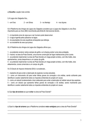 a) Escolhe a opção mais correta:
I) A Lagoa dos Salgados fica...
1 – em Faro

2 – em Silves

3 – no Alentejo

4 – nos Açores

II) A Plataforma dos Amigos da Lagoa dos Salgados considera que a Lagoa dos Salgados é uma Área
Importante para as Aves (IBA) reconhecida pela BirdLife Internacional devido...
1 – à importante zona de caça que o ser humano pode desenvolver.
2 – à água ingerida pelos pássaros na lagoa.
3 – às populações de aves aquáticas ameaçadas que alberga.
4 – ao excedente de aves que possui.
III) A Plataforma dos Amigos da Lagoa dos Salgados afirma que...
1 – se pretende construir vários campos de golfe e um shoping center numa área protegida.
2 – haverá, na área da Praia Grande, uma enorme construção de fogos habitacionais junto à praia.
3 – se pretende implementar na área da Praia Grande um mega-projeto turístico, com três hotéis, dois
apartamentos, zonas desportivas e um campo de golfe.
4 – se pretende implementar na área da Praia Grande um mega-projeto turístico, com três hotéis, dois
aldeamentos, zonas comerciais e um campo de golfe.
IV) O Estudo de Impacto Ambiental (EIA) é considerado...
1 – bastante útil para evitar a destruição de espécies na área estudada.
2 – como um instrumento útil para evitar falhas graves de conceção e de análise, sendo suficiente para
identificar e avaliar cabalmente todos os impactes ambientais do projeto em causa.
3 – como um estudo fundamentado e bem elaborado para evitar a destruição do habitat natural das espécies.
4 – como um estudo que apresenta falhas graves de conceção e de análise, sendo insuficiente para
identificar e avaliar cabalmente todos os impactes ambientais do projeto em causa.
b) Que tipo de turismo se quer evitar na área da Praia Grande?
________________________________________________________________________________________
________________________________________________________________________________________
________________________________________________________________________________________
c) Qual é o tipo de turismo que a Plataforma considera mais vantajoso para a área da Praia Grande?
________________________________________________________________________________________
________________________________________________________________________________________

7

 