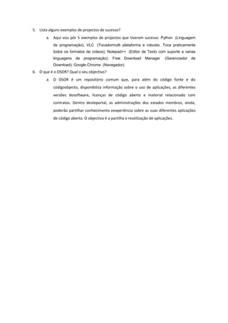 5. Lista alguns exemplos de projectos de sucesso?
       a. Aqui vou pôr 5 exemplos de projectos que tiveram sucesso: Python (Linguagem
           de programação); VLC (Tocadormulti plataforma e robusto. Toca praticamente
           todos os formatos de vídeos); Notepad++ (Editor de Texto com suporte a varias
           linguagens   de   programação);    Free Download       Manager     (Gerenciador   de
           Download); Google Chrome (Navegador).
6. O que é o OSOR? Qual o seu objectivo?
       a. O OSOR é um repositório comum que, para além do código fonte e do
           códigoobjecto, disponibiliza informação sobre o uso de aplicações, as diferentes
           versões dosoftware, licenças de código aberto e material relacionado com
           contratos. Dentro desteportal, as administrações dos estados membros, ainda,
           poderão partilhar conhecimento eexperiência sobre as suas diferentes aplicações
           de código aberto. O objectivo é a partilha e reutilização de aplicações.
 