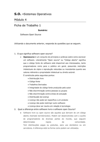 S.O. -Sistemas Operativos
Módulo 4

Ficha de Trabalho 1
                           Sumário:

      Software Open Source



Utilizando o documento anterior, responda às questões que se seguem.




1. O que significa software open source?
         Opensource é um conjunto de princípios e práticas sobre como escrever
         um software. Literalmente "Open source" ou "Código aberto" significa
         que o código fonte do software está disponível aos interessados, tanto
         programadores como para o público em geral, possuindo restrições
         intelectuais de cópia e reprodução reduzidas ou inexistentes quanto aos
         valores referente a propriedade intelectual ou direito autoral.
         É constituída pelos seguintes pontos:
                Distribuição livre
                Código fonte
                Trabalhos Derivados
                Integridade do código fonte produzido pelo autor
                Não discriminação contra pessoas ou grupos
                Não discriminação contra áreas de actuação
                Distribuição da Licença
                Licença não pode ser específica a um produto
                Licença não pode restringir outro software
                Licença deve ser neutra em relação à tecnologia
2. Qual a diferença entre software livre e software open Source?
         Software livre ou open source são aqueles que derivam de um código
         aberto chamado kernel(núcleo). Podem ser desenvolvidos com o auxílio
         de   programadores    de    diversas   partes   do   mundo,   que   seguem
         determinadas                regras              da            comunidade.
         Tem distribuições pagas ou gratuitas, para uso doméstico ou em
         servidores. A diferença está na forma como podem ser utilizados.
 