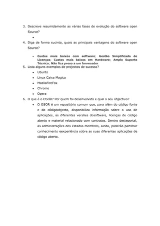 3. Descreve resumidamente as várias fases de evolução do software open
   Source?


4. Diga de forma sucinta, quais as principais vantagens do software open
   Source?

         Custos mais baixos com software; Gestão Simplificada de
         Licenças; Custos mais baixos em Hardware; Amplo Suporte
         Técnico; Não fica preso a um fornecedor
5. Lista alguns exemplos de projectos de sucesso?
         Ubunto
         Linux Caixa Magica
         MazilaFireFox
         Chrome
         Opera
6. O que é o OSOR? Por quem foi desenvolvido e qual o seu objectivo?
         O OSOR é um repositório comum que, para além do código fonte
         e do códigoobjecto, disponibiliza informação sobre o uso de
         aplicações, as diferentes versões dosoftware, licenças de código
         aberto e material relacionado com contratos. Dentro desteportal,
         as administrações dos estados membros, ainda, poderão partilhar
         conhecimento eexperiência sobre as suas diferentes aplicações de
         código aberto.
 
