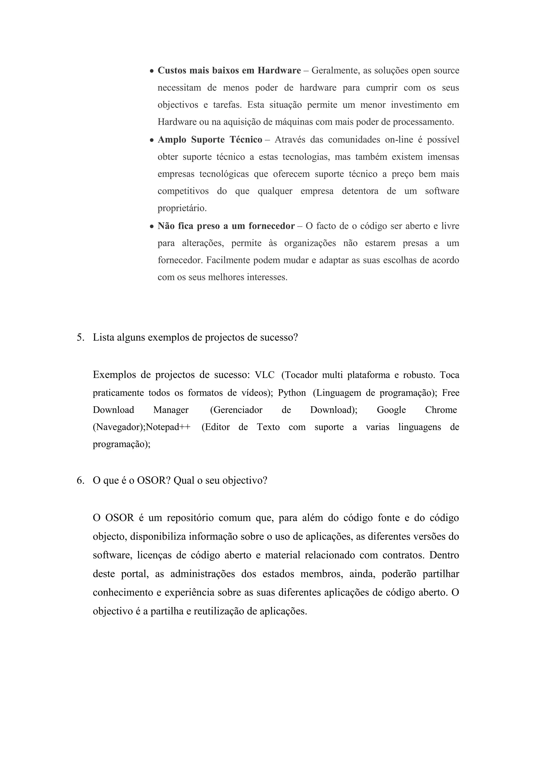 Custos mais baixos em Hardware – Geralmente, as soluções open source
                   necessitam de menos poder de hardware para cumprir com os seus
                   objectivos e tarefas. Esta situação permite um menor investimento em
                   Hardware ou na aquisição de máquinas com mais poder de processamento.
                   Amplo Suporte Técnico – Através das comunidades on-line é possível
                   obter suporte técnico a estas tecnologias, mas também existem imensas
                   empresas tecnológicas que oferecem suporte técnico a preço bem mais
                   competitivos do que qualquer empresa detentora de um software
                   proprietário.
                   Não fica preso a um fornecedor – O facto de o código ser aberto e livre
                   para alterações, permite às organizações não estarem presas a um
                   fornecedor. Facilmente podem mudar e adaptar as suas escolhas de acordo
                   com os seus melhores interesses.




5. Lista alguns exemplos de projectos de sucesso?


   Exemplos de projectos de sucesso: VLC (Tocador multi plataforma e robusto. Toca
   praticamente todos os formatos de vídeos); Python (Linguagem de programação); Free
   Download        Manager         (Gerenciador   de      Download);   Google    Chrome
   (Navegador);Notepad++      (Editor de Texto com suporte a varias linguagens de
   programação);


6. O que é o OSOR? Qual o seu objectivo?


   O OSOR é um repositório comum que, para além do código fonte e do código
   objecto, disponibiliza informação sobre o uso de aplicações, as diferentes versões do
   software, licenças de código aberto e material relacionado com contratos. Dentro
   deste portal, as administrações dos estados membros, ainda, poderão partilhar
   conhecimento e experiência sobre as suas diferentes aplicações de código aberto. O
   objectivo é a partilha e reutilização de aplicações.
 
