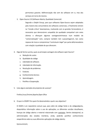 permanece gratuito. Adiferenciação não vem do software em si, mas dos
               serviços em torno do mesmo.
   3. Open-Source 2.0 (Software Aberto; Qualidade Comercial)
               Segundo o Delphi Group, para que softwares Open-Source sejam adoptados
               pela maioria dos consumidores de softwares comerciais, e finalmente entrem
               na "missão crítica" dasempresas, rivalizando com os grandes fornecedores, é
               necessário que demonstrem umpadrão de qualidade compatível com estes
               últimos e ofereçam algumas vantagensintrínsecas num modelo de
               "comercialização" (sim, comprar também tem suasvantagens!), tais como
               repasse de riscos e compromisso "contratual e legal" por parte defornecedores
               com relação à qualidade do que oferecem.


4. Diga de forma sucinta, quais as principais vantagens do software open Source?
       a. Redução de custos
       b. Qualidade do código
       c. Liberdade de software.
       d. Liberdade de informação.
       e. Resolução de problemas.
       f.   Estatuto.
       g. Conhecimento técnico.
       h. Aprendizagem.
       i.   Partilha e Cooperação.


5. Lista alguns exemplos de projectos de sucesso?


   Firefox,Linux,Chrome,Apache,Open Ofice


6. O que é o OSOR? Por quem foi desenvolvido e qual o seu objectivo?

   O OSOR é um repositório comum que, para além do código fonte e do códigoobjecto,
   disponibiliza informação sobre o uso de aplicações, as diferentes versões dosoftware,
   licenças de código aberto e material relacionado com contratos. Dentro desteportal, as
   administrações dos estados membros, ainda, poderão partilhar conhecimento
   eexperiência sobre as suas diferentes aplicações de código aberto;

   Eprocurement;
 