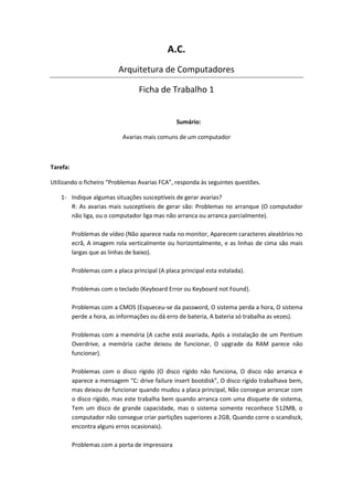 A.C.
                           Arquitetura de Computadores

                                   Ficha de Trabalho 1


                                                  Sumário:

                             Avarias mais comuns de um computador



Tarefa:

Utilizando o ficheiro “Problemas Avarias FCA”, responda às seguintes questões.

   1- Indique algumas situações susceptíveis de gerar avarias?
      R: As avarias mais susceptíveis de gerar são: Problemas no arranque (O computador
      não liga, ou o computador liga mas não arranca ou arranca parcialmente).

          Problemas de vídeo (Não aparece nada no monitor, Aparecem caracteres aleatórios no
          ecrã, A imagem rola verticalmente ou horizontalmente, e as linhas de cima são mais
          largas que as linhas de baixo).

          Problemas com a placa principal (A placa principal esta estalada).

          Problemas com o teclado (Keyboard Error ou Keyboard not Found).

          Problemas com a CMOS (Esqueceu-se da password, O sistema perda a hora, O sistema
          perde a hora, as informações ou dá erro de bateria, A bateria só trabalha as vezes).

          Problemas com a memória (A cache está avariada, Após a instalação de um Pentium
          Overdrive, a memória cache deixou de funcionar, O upgrade da RAM parece não
          funcionar).

          Problemas com o disco rígido (O disco rígido não funciona, O disco não arranca e
          aparece a mensagem “C: drive failure insert bootdisk”, O disco rígido trabalhava bem,
          mas deixou de funcionar quando mudou a placa principal, Não consegue arrancar com
          o disco rígido, mas este trabalha bem quando arranca com uma disquete de sistema,
          Tem um disco de grande capacidade, mas o sistema somente reconhece 512MB, o
          computador não consegue criar partições superiores a 2GB, Quando corre o scandisck,
          encontra alguns erros ocasionais).

          Problemas com a porta de impressora
 