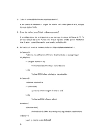 2- Quais as formas de identificar a origem das avarias?

   R: As formas de identificar a origem das avarias são : mensagens de erro, códigos
   beeps, e códigos leeds.

3- O que são códigos beeps? Onde estão programados?

   R: os códigos beeps são os sinais sonoros que ouvimos através do altifalante do PC. É o
   processo através do qual o PC nos avisa de que algo está errado, quando não temos
   sinal de vídeo, estes códigos estão programados no BIOS no PC.

4- Apresente, na forma de esquema, todos os códigos de beeps da tabela 9.1.

   Se (beep==0)
          Problemas nos altifalantes,CPU, fonte de alimentação ou placa principal
   Se (beep==1)

           Se (imagem monitor!= ok)

                   Verificar cabo de alimentação e sinal de vídeo

           Senão

                   Verificar SIMM, placa principal ou placa de vídeo

   Se (beep==2)

           Problemas de memória

           Se (vídeo!= ok)

                   Aparecerá uma mensagem de erro no ecrã

           Senão

                   Verificar as SIMM e fazer o reboot

   Se(beep==2)

           Se(erro=manter)

                   Deverá trocar as SIMM de ordem para o segundo banco de memória

   Se(beep==3)

           Seguir os mesmo passos do beep2

   Se
 